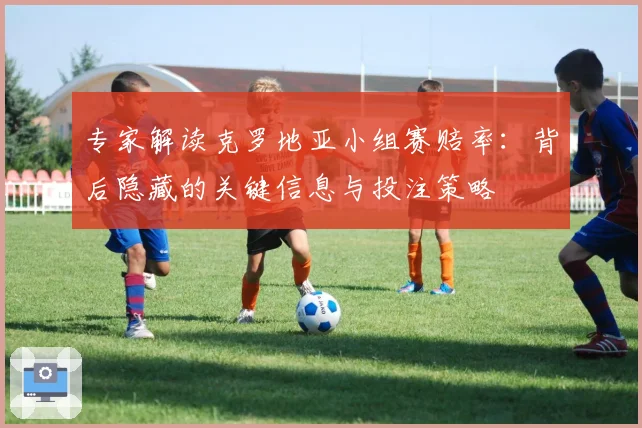 专家解读克罗地亚小组赛赔率：背后隐藏的关键信息与投注策略